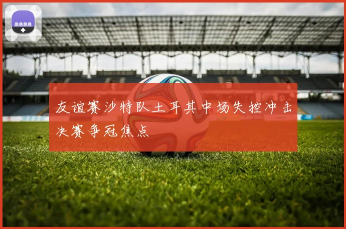 友谊赛沙特队土耳其中场失控冲击决赛争冠焦点
