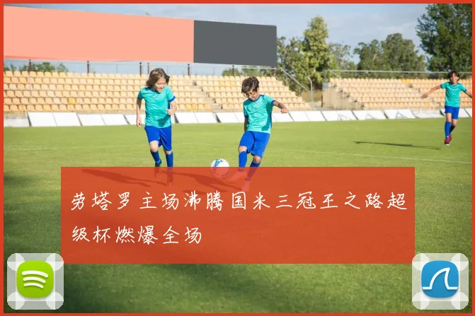 劳塔罗主场沸腾国米三冠王之路超级杯燃爆全场