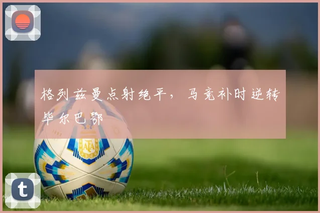 格列兹曼点射绝平，马竞补时逆转毕尔巴鄂