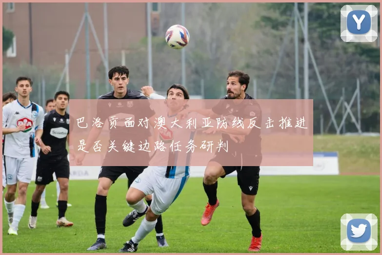 巴洛贡面对澳大利亚防线反击推进是否关键边路任务研判