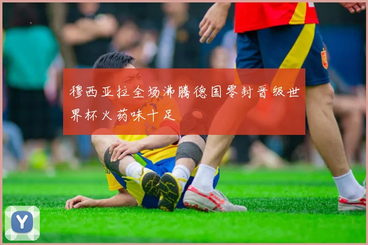 穆西亚拉全场沸腾德国零封晋级世界杯火药味十足