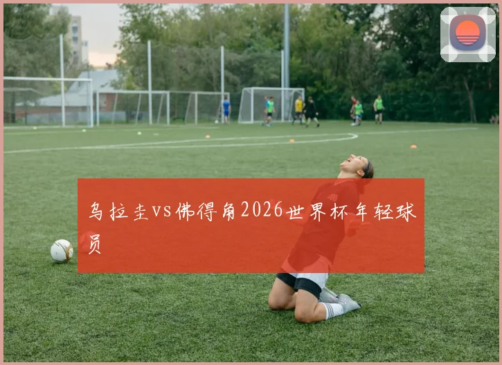 乌拉圭vs佛得角2026世界杯年轻球员