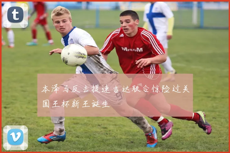 本泽马反击提速吉达联合惊险过关国王杯新王诞生