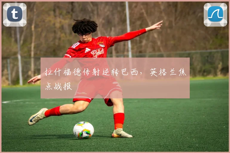 拉什福德传射逆转巴西，英格兰焦点战报