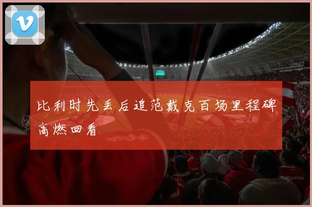 比利时先丢后追范戴克百场里程碑高燃回看