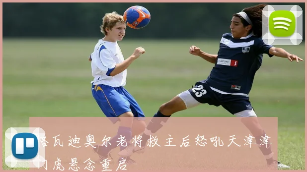 格瓦迪奥尔老将救主后怒吼天津津门虎悬念重启