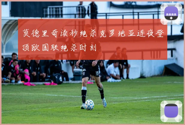 莫德里奇读秒绝杀克罗地亚连夜登顶欧国联绝杀时刻