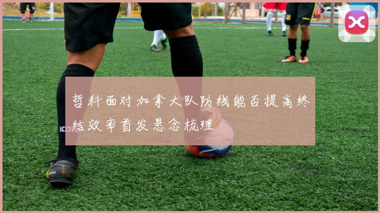 哲科面对加拿大队防线能否提高终结效率首发悬念梳理