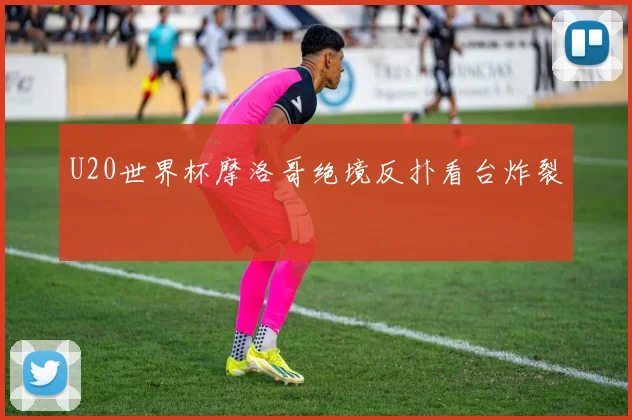U20世界杯摩洛哥绝境反扑看台炸裂