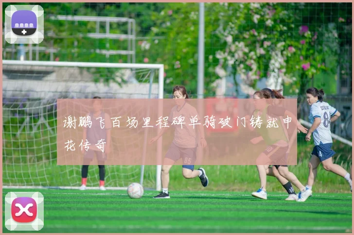 谢鹏飞百场里程碑单骑破门铸就申花传奇