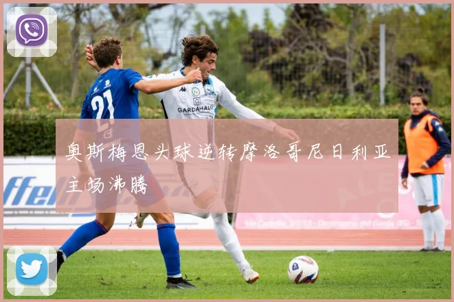 奥斯梅恩头球逆转摩洛哥尼日利亚主场沸腾