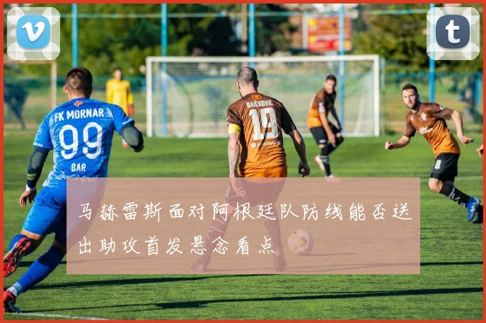 马赫雷斯面对阿根廷队防线能否送出助攻首发悬念看点