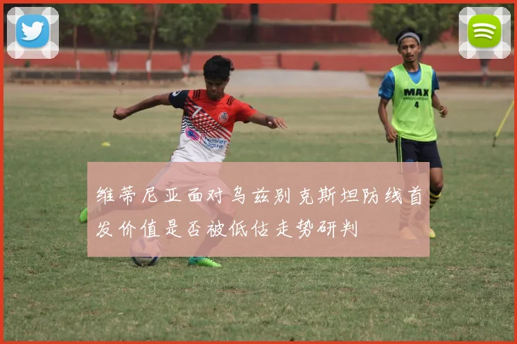 维蒂尼亚面对乌兹别克斯坦防线首发价值是否被低估走势研判