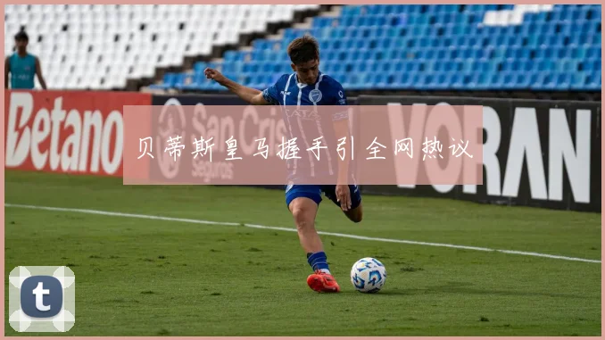 贝蒂斯皇马握手引全网热议