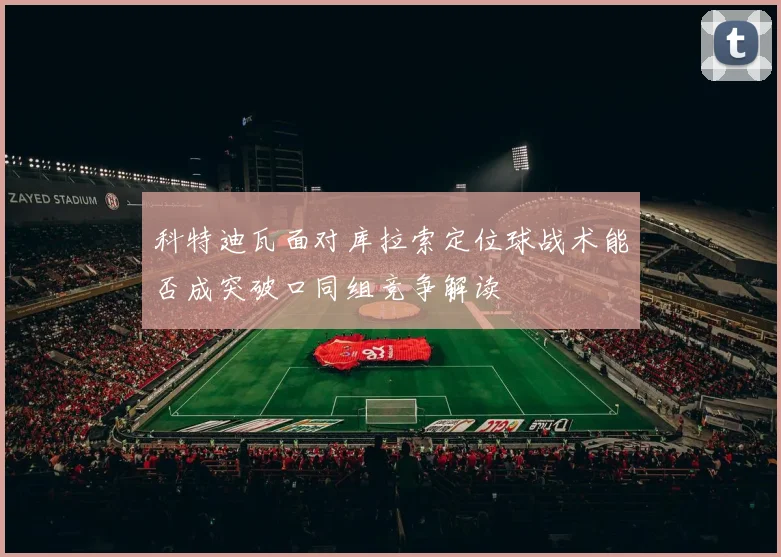 科特迪瓦面对库拉索定位球战术能否成突破口同组竞争解读
