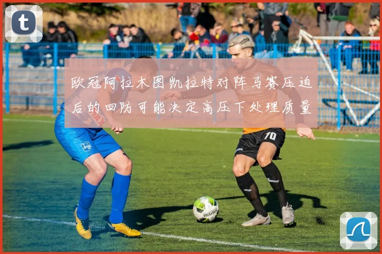 欧冠阿拉木图凯拉特对阵马赛压迫后的回防可能决定高压下处理质量