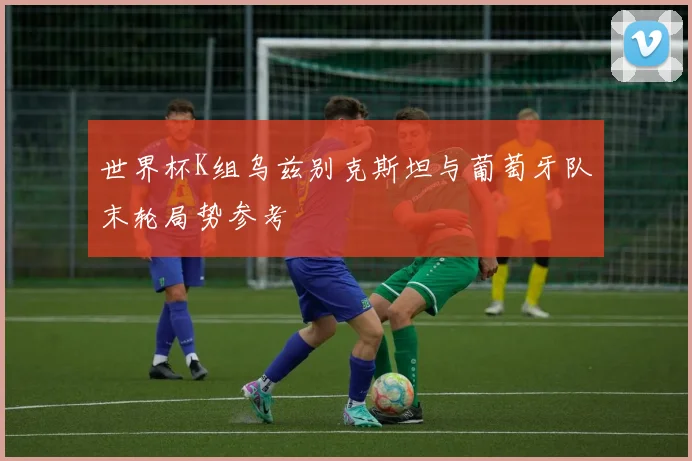 世界杯K组乌兹别克斯坦与葡萄牙队末轮局势参考