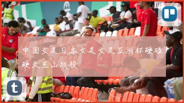 中国女足日本女足女足亚洲杯硬碰硬天王山战役
