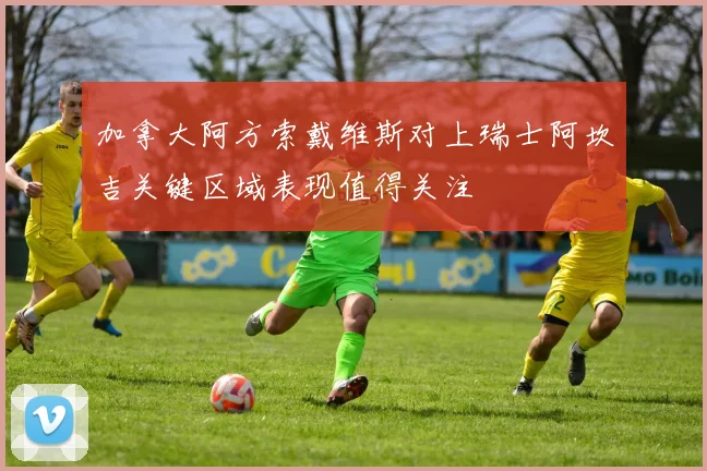 加拿大阿方索戴维斯对上瑞士阿坎吉关键区域表现值得关注
