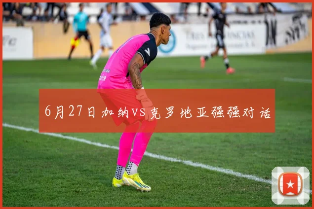 6月27日加纳vs克罗地亚强强对话