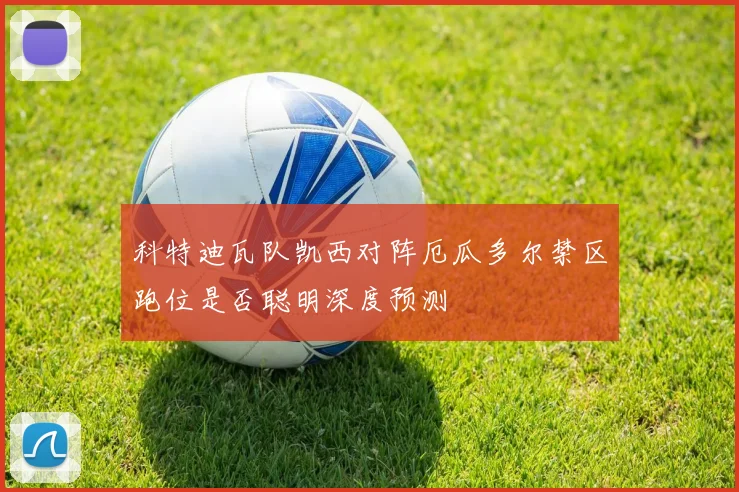 科特迪瓦队凯西对阵厄瓜多尔禁区跑位是否聪明深度预测