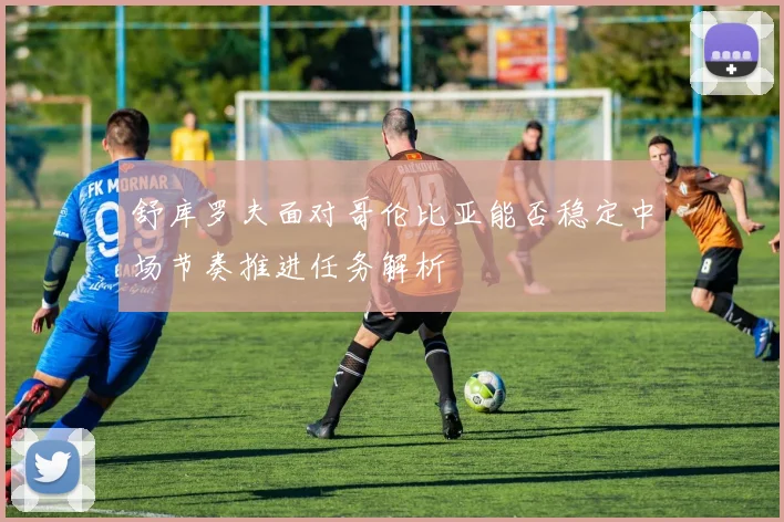 舒库罗夫面对哥伦比亚能否稳定中场节奏推进任务解析