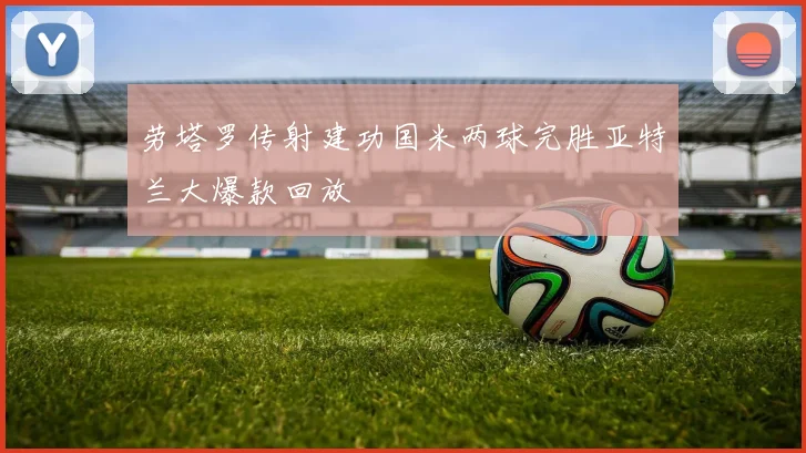 劳塔罗传射建功国米两球完胜亚特兰大爆款回放