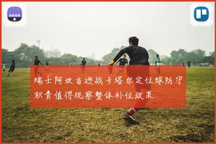 瑞士阿坎吉迎战卡塔尔定位球防守职责值得观察整体补位效果