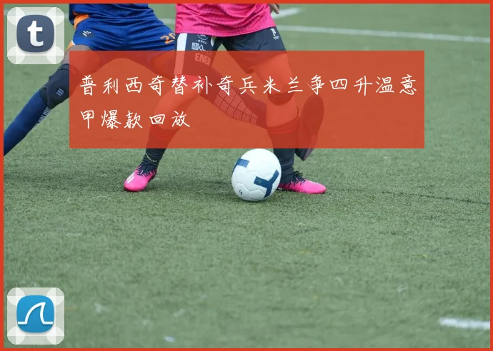 普利西奇替补奇兵米兰争四升温意甲爆款回放