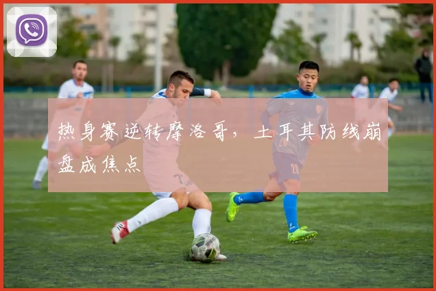 热身赛逆转摩洛哥，土耳其防线崩盘成焦点
