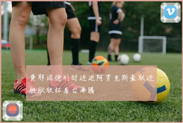费耶诺德补时连进阿贾克斯豪取连胜欧联杯看台沸腾