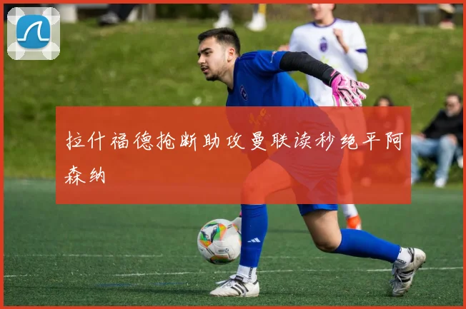 拉什福德抢断助攻曼联读秒绝平阿森纳