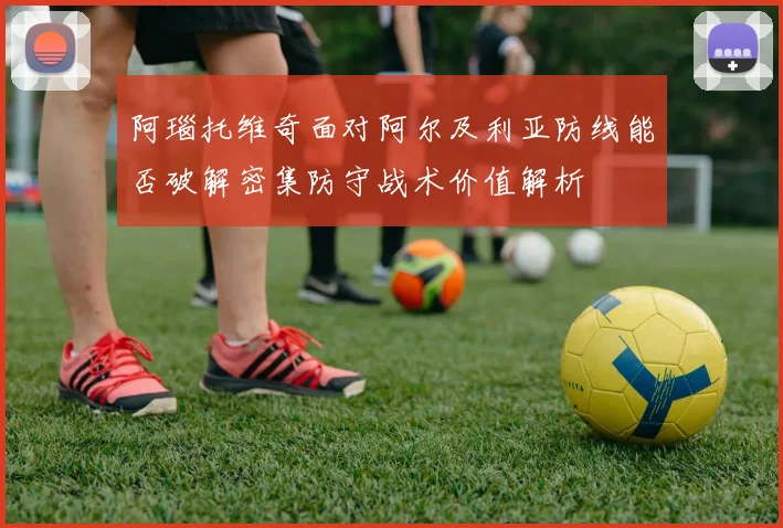 阿瑙托维奇面对阿尔及利亚防线能否破解密集防守战术价值解析